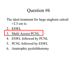 Question #6 The ideal treatment for large staghorn calculi >2.5 cm is: ESWL  Multi Access PCNL ESWL followed by PCNL PCNL followed by ESWL Anatrophic pyelolithotomy 