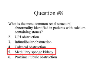 Question #8 What is the most common renal structural abnormality identified in patients with calcium containing stones? UPJ obstruction Infundibular obstruction Calyceal obstruction Medullary sponge kidney Proximal tubule obstruction 