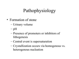 Pathophysiology Formation of stone Urinary volume pH Presence of promoters or inhibitors of lithogenesis Central event is supersaturation Crystallization occurs via homogenous vs. heterogenous nucleation 