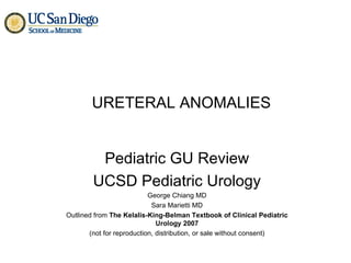 URETERAL ANOMALIES Pediatric GU Review UCSD Pediatric Urology George Chiang MD Sara Marietti MD Outlined from  The Kelalis-King-Belman Textbook of Clinical Pediatric Urology 2007 (not for reproduction, distribution, or sale without consent) 
