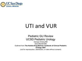UTI and VUR Pediatric GU Review UCSD Pediatric Urology George Chiang MD Sara Marietti MD Outlined from  The Kelalis-King-Belman Textbook of Clinical Pediatric Urology 2007 (not for reproduction, distribution, or sale without consent) 