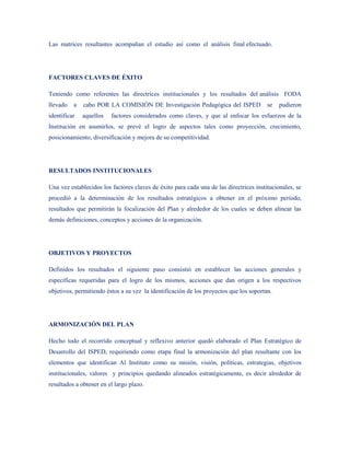 Las matrices resultantes acompañan el estudio así como el análisis final efectuado.




FACTORES CLAVES DE ÉXITO

Teniendo como referentes las directrices institucionales y los resultados del análisis FODA
llevado   a   cabo POR LA COMISIÒN DE Investigación Pedagógica del ISPED                se   pudieron
identificar   aquellos   factores considerados como claves, y que al enfocar los esfuerzos de la
Institución en asumirlos, se prevé el logro de aspectos tales como proyección, crecimiento,
posicionamiento, diversificación y mejora de su competitividad.




RESULTADOS INSTITUCIONALES

Una vez establecidos los factores claves de éxito para cada una de las directrices institucionales, se
procedió a la determinación de los resultados estratégicos a obtener en el próximo período,
resultados que permitirán la focalización del Plan y alrededor de los cuales se deben alinear las
demás definiciones, conceptos y acciones de la organización.




OBJETIVOS Y PROYECTOS

Definidos los resultados el siguiente paso consistió en establecer las acciones generales y
específicas requeridas para el logro de los mismos, acciones que dan origen a los respectivos
objetivos, permitiendo éstos a su vez la identificación de los proyectos que los soportan.




ARMONIZACIÓN DEL PLAN

Hecho todo el recorrido conceptual y reflexivo anterior quedó elaborado el Plan Estratégico de
Desarrollo del ISPED, requiriendo como etapa final la armonización del plan resultante con los
elementos que identifican Al Instituto como su misión, visión, políticas, estrategias, objetivos
institucionales, valores y principios quedando alineados estratégicamente, es decir alrededor de
resultados a obtener en el largo plazo.
 