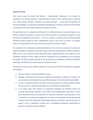 Segundo Criterio

Este criterio surge del análisis del holismo – reduccionismo. Aplicados a las normas de
competencia, los términos holístico y reduccionista son relativos. Esto significa que ni el holismo
ni el reduccionismo absolutos constituye una opción plausible.         Como pone de manifiesto la
filosofía de Bradley, sea cual fuere el problema enfrentado por el holismo monista al tratar del todo
es incapaz de referirse de manera coherente a las partes o átomos.

El equivalente para la competencia profesional es la afirmación de que reconozco digamos a un
profesor competente cuando lo veo, pero no es posible expresarse con coherencia respecto de lo que
constituye la competencia del profesor. En el otro extremo, el atomismo lógico de Russell pudo
abordar de manera global las partes independientes, pero es obvio que fue incapaz de explicar
como un conjunto puede ser más que una mera acumulación de átomos simples.

El equivalente de la competencia profesional podrían ser las versiones extremas de la educación
magistral basada en competencias que dieron lugar a miles de comportamientos didácticos distintos.
Hubo casos en que una persona podía demostrar muchos comportamientos como simpatía con los
estudiantes, amistad con ellos, amplio sentido de comprensión de sus problemas, pero era incapaz
de enseñar. De ahí la opinión expuesta de que las normas de competencia profesional plausibles
tendrán que ser holísticas en ciertos aspectos y atomistas en otros.

Existen por lo menos cuatro sentidos importantes en los que las normas de competencia integradas
son holísticas.

        Primero, integran y relacionan atributos y tareas.
        Segundo, el holismo de las nomas de competencia integradas se refleja en el requisito de
        que las acciones intencionales clave que deben presentar el nivel adecuado de generalidad.
        Tercero, la naturaleza holística de dichas normas de competencia se deben también al hecho
        de que las tareas (o acciones intencionales) no son distintas ni independientes.
        Y en cuarto lugar estas normas de competencia integradas son holísticas porque las
        acciones intencionadas implican lo que Walker llama interpretación situacional, es decir
        que el profesional toma en consideración los diferentes contextos en que funcionan, lo cual
        es inherente a las normas de competencia. Se recurre a una perspectiva más general para
        enmarcar una acción intencional especializada, adecuada al contexto. Además de tomar en
        cuenta a éste es importante reconocer que el desempeño profesional especializado se
        presenta en diferentes culturas laborales.
 