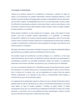 CULTURAS Y CONTEXTOS

Además de las políticas formales de la competencia su instrumento y garantía, las reglas, los
rituales y las convenciones, por ejemplo, determinantes culturales igualmente poderosos, si bien
cubiertos se presenta metáfora del lenguaje-juego no porque su intangibilidad sean más caprichosos,
sino por todo lo contrario. Su intangibilidad hace elusivos y su elusividad tiende a ocultar su poder.
Por definición los determinantes culturales se inician justo frente a nosotros, como decimos y cómo
lo hacemos, lo decimos-sería muy difícil imaginar nuestras creencias, valores y actitudes cotidianos
de manera diferente a lo no familiar.

Polany analiza el problema, la esencia abierta de los lenguajes -juego ¿cómo aplicar el mismo
término a una serie de detalles variables indeterminados si su significado             es meramente
convencional?. También en los contextos culturales podemos preguntarnos ¿cómo la misma regla,
el mismo ritual o la misma convención, puede tener un significado para las personas que comparten
la cultura. La justificación de Polany para la fuerza reguladora de la lengua y por inferencia, de la
cultura en general, es la siguiente.

Mi propia visión admite este principio controlador al reconocer el sentido de idoneidad del hablante
para justificar que sus palabras expresan la realidad que él trata de expresar.

Esto traslada el lugar de la justificación a una base ontológica, si es metafísica, y si bien sigue
siendo individualistas, abre el camino del significado social para individuos cuya epistemología es
inevitablemente contextual. Las actividades profesionales reflejan este modelo y la competencia
profesional como lo hemos visto desde varios puntos de vista, un continuo juicio de “idoneidad”.

Así como una aprobación implícita de la “idoniedad para juzgar “del profesional experto, perfecto
de lo que parece ser el mundo. Dichos juicios se encuentran saturados de valores, y de esa forma no
solo se vinculan con el contexto, sino que son impulsados por la cultura. Estos dos aspectos
influyen conjuntamente en la ontología (lo que existe) y la epistemología ¿cómo llegamos a
conocerlo) de los juicios de un profesional experto.

La competencia de los profesionales expertos se funda en un nuevo concepto de formación cultural,
participan cada vez más en la ubicación de sus valores y conocimientos profesionales en un entorno
social amplio, en lugar de heredar, reproducir y distribuir un legado cultural. El legado
necesariamente existe, pero si es trasmitido por la interpretación individual al contexto de la propia
formación y, como hemos visto, es muy probable que incluya epistemologías y objetivos sociales
más ricos derivados de la asociación y colaboración entre colegas.
 