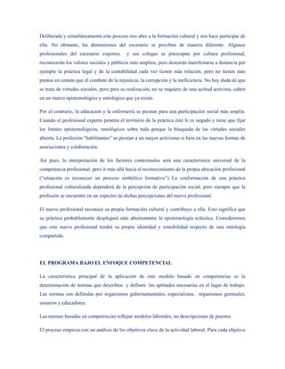 Deliberada y simultáneamente este proceso nos abre a la formación cultural y nos hace participar de
ella. No obstante, las dimensiones del escenario se perciben de manera diferente. Algunos
profesionales del escenario expertos       y sus colegas se preocupan por cultura profesional,
reconocerán los valores sociales y públicos más amplios, pero desearán manifestarse a distancia por
ejemplo la práctica legal y de la contabilidad cada vez tienen más relación, pero no tienen más
puntos en común que el combate de la injusticia, la corrupción y la ineficiencia. No hay duda de que
se trata de virtudes sociales, pero para su realización, no se requiere de una actitud activista, caben
en un marco epistemológico y ontológico que ya existe.

Por el contrario, la educación y la enfermería se prestan para una participación social más amplia.
Cuando el profesional experto penetra el territorio de la práctica éste le es negado y tiene que fijar
los límites epistemológicos, ontológicos sobre todo porque la búsqueda de las virtudes sociales
abierta. La profesión “habilitantes” se prestan a un mayor activismo si bien en las nuevas formas de
asociaciones y colaboración.

Así pues, la interpretación de los factores contextuales será una característica universal de la
competencia profesional, pero ir más allá hacia el reconocimiento de la propia ubicación profesional
(“situación es reconocer un proceso simbólico formativo”) La conformación de una práctica
profesional culturalizada dependerá de la percepción de participación social, pero siempre que la
profesión se encuentre en un espectro de dichas percepciones del nuevo profesional.

El nuevo profesional reconoce su propia formación cultural y contribuye a ella. Esto significa que
su práctica probablemente desplegará más abiertamente la epistemología ecléctica. Consideremos
que este nuevo profesional tendrá su propia identidad y sensibilidad respecto de una ontología
compartida.




EL PROGRAMA BAJO EL ENFOQUE COMPETENCIAL

La característica principal de la aplicación de este modelo basado en competencias es la
determinación de normas que describen y definen las aptitudes necesarias en el lugar de trabajo.
Las normas son definidas por organismos gubernamentales, especialistas, organismos gremiales,
usuarios y educadores.

Las normas basadas en competencias reflejan modelos laborales, no descripciones de puestos.

El proceso empieza con un análisis de los objetivos clave de la actividad laboral. Para cada objetivo
 