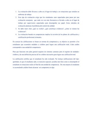 1. La evaluación debe llevarse a cabo en el lugar de trabajo o en situaciones que simulen un
        ambiente de trabajo.
    2. Este tipo de evaluación exige que los estudiantes sean capacitados para pasar por una
        evaluación semejante, que cada vez con más frecuencia es llevada a cabo en el lugar de
        trabajo por supervisores capacitados para desempeñar ese papel. Estos métodos de
        evaluación plantean el problema del control de calidad.
    3. Se debe tener claro ¿qué se evalúa?, ¿qué constituye evidencia?, ¿cómo se reúnen las
        evidencias?.
    4. La evaluación basada en competencias implica la revisión de los planes de calificación y
        certificación profesional existentes.

En esencia las calificaciones se basan en normas de competencia y su objetivo es permitir a los
estudiantes que acumulen unidades o créditos para lograr una calificación total. Cada crédito
corresponde a una unidad de competencia.

Para que funcione este plan general requiere de sistemas comunes para el registro de unidades-
créditos y de una definición precisa de los créditos necesarios para lograr una calificación total.

La calificación certifica que el estudiante ha sido evaluado. No incluye calificaciones del tipo:
aprobado, lo que el estudiante sabe, ni mención especial; acredita más bien como se desempeñó el
estudiante en situaciones reales al final de una unidad de competencia. De esta manera el estudiante
va acumulando créditos hasta alcanzar ser competente en algo.
 