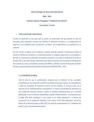 Plan Estratégico de Desarrollo Institucional

                                             2009 – 2014

                     Instituto Superior Pedagógico “Ciudad de San Gabriel”

                                        San Gabriel - Carchi




    1.   SITUACIÓN DE CONTEXTO

El plan de desarrollo es una guía para la acción, un instrumento útil que permite la toma de
decisiones para emprender acciones que faciliten la obtención de logros y el cumplimiento de
objetivos; es la mediación entre el presente y el futuro que comprometen a la institución en su
conjunto.

En este sentido, el análisis de los contextos, mundial, nacional, regional e institucional, facilita el
diseño y la definición de objetivos y metas de desarrollo en cualquier organización ya sea pública o
privada. A continuación se describen los posibles escenarios a los cuales se enfrentará el mundo en
el siglo XXI, y que serán de gran importancia por cuanto constituyen un norte para la reformulación
de la misión, la visión y las políticas internas del ISPED, y además servirán de base para el diseño
del marco general del Plan de Desarrollo Institucional del ISPED 2009 – 2014.




         1.1. ENTORNO GLOBAL

         Ante la idea de que la globalización, impuesta por la dinámica de las sociedades
         comandadas por los desarrollos científico-tecnológicos de punta, incluye sin contemplación
         a todas las sociedades de incipientes avances en estos ámbitos, se convoca a que, sin el
         atavismo de los fundamentalismos nacionalistas, se asuma la posibilidad de identificar en
         qué condiciones nuestras naciones y países se insertan competitivamente en la sociedad
         globalizada. Como lo advierte, Tunnermann, citando el Informe Delors, "La Educación para
         el Siglo XXI debe enseñarnos a vivir juntos en la "aldea planetaria" y a desear esa
         convivencia. Es el sentido del "aprender a vivir juntos" en la "aldea planetaria", uno de los
         pilares de la Educación para el Siglo XXI, de suerte de transformarnos en "ciudadanos del
         mundo", pero sin perder nuestras raíces".
 