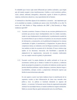Es indudable que el nuevo siglo estará influenciado por cambios acelerados y que ningún
país del mundo escapará a éstas transformaciones. Cambios a nivel económico, político,
social, cultural, ambiental, demográfico, educacional, regirán el destino de gobiernos,
empresas, instituciones educativas y muy especialmente del ser humano.

A continuación se describen algunas de las tendencias o escenarios más importantes que
en la actualidad son tratadas y estudiadas por autores como AlvinToeffler, en su obra “la
tercera ola” John Naisbit en “Mega tendencias año 2000” y Paul Kennedy en “Mega
tendencias siglo XXI”.

   1.1.1.   Escenario económico: Estamos al frente de una creciente globalización de la
            economía que provoca mayor interdependencia entre los estados nacionales,
            siendo la causa fundamental de la globalización, la predominación mundial de
            la economía liberal, lo que se refuerza en la práctica con una estructura mundial
            de información y comunicación; con la globalización desaparecen los sistemas
            centralizados, la rigidez, el autoritarismo y el dogmatismo. Se genera ahora la
            competencia intensa; no solamente a nivel de bloques económicos comerciales,
            sino también en todos los escenarios de la vida diaria. El nuevo sistema exige
            rapidez en las decisiones, innovación, alta flexibilidad y capacidad de
            adaptación de las organizaciones, renovación de conceptos tradicionales
            con una amplia visión de lo global y lo pluricultural.


   1.1.2.   Escenario social: La propia dinámica de cambio acelerado en la que nos
            encontramos reclama que se aborde el estudio de los procesos y tendencias
            desde una perspectiva prospectiva y de análisis de tendencias sociales (que nos
            permite identificar problemas, explicar desajustes y tensiones, detectar riesgos e
            incertidumbres, anticipar eventos y proporcionar información rigurosa que
            facilite la toma de decisiones adecuadas.


            En este aspecto se prevé una fuerte tendencia hacia la estratificación de los
            segmentos sociales es decir diferenciación de clases muy marcadas entre
            pobres y ricos. La pobreza se localizará claramente en regiones del
            planeta y en naciones. Se buscarán nuevas formas de organización para poder
            satisfacer las necesidades básicas; el modelo neoliberal no logrará satisfacerlas.
            Habrá un creciente flujo de capital intelectual del norte al sur del Planeta.
 
