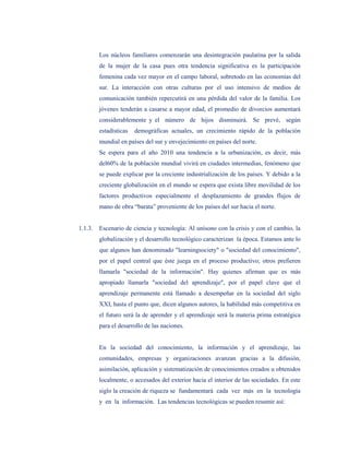 Los núcleos familiares comenzarán una desintegración paulatina por la salida
         de la mujer de la casa pues otra tendencia significativa es la participación
         femenina cada vez mayor en el campo laboral, sobretodo en las economías del
         sur. La interacción con otras culturas por el uso intensivo de medios de
         comunicación también repercutirá en una pérdida del valor de la familia. Los
         jóvenes tenderán a casarse a mayor edad, el promedio de divorcios aumentará
         considerablemente y el número de hijos disminuirá. Se prevé, según
         estadísticas   demográficas actuales, un crecimiento rápido de la población
         mundial en países del sur y envejecimiento en países del norte.
         Se espera para el año 2010 una tendencia a la urbanización, es decir, más
         del60% de la población mundial vivirá en ciudades intermedias, fenómeno que
         se puede explicar por la creciente industrialización de los países. Y debido a la
         creciente globalización en el mundo se espera que exista libre movilidad de los
         factores productivos especialmente el desplazamiento de grandes flujos de
         mano de obra “barata” proveniente de los países del sur hacia el norte.


1.1.3.   Escenario de ciencia y tecnología: Al unísono con la crisis y con el cambio, la
         globalización y el desarrollo tecnológico caracterizan la época. Estamos ante lo
         que algunos han denominado "learningsociety" o "sociedad del conocimiento",
         por el papel central que éste juega en el proceso productivo; otros prefieren
         llamarla "sociedad de la información". Hay quienes afirman que es más
         apropiado llamarla "sociedad del aprendizaje", por el papel clave que el
         aprendizaje permanente está llamado a desempeñar en la sociedad del siglo
         XXI, hasta el punto que, dicen algunos autores, la habilidad más competitiva en
         el futuro será la de aprender y el aprendizaje será la materia prima estratégica
         para el desarrollo de las naciones.


         En la sociedad del conocimiento, la información y el aprendizaje, las
         comunidades, empresas y organizaciones avanzan gracias a la difusión,
         asimilación, aplicación y sistematización de conocimientos creados u obtenidos
         localmente, o accesados del exterior hacia el interior de las sociedades. En este
         siglo la creación de riqueza se fundamentará cada vez más en la tecnología
         y en la información. Las tendencias tecnológicas se pueden resumir así:
 