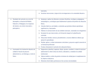 innovarlos.
                                             Socializar innovaciones y logros de las investigaciones en la comunidad educativa.



Diseñador del currículo en su nivel de       Interpretar y aplicar las diferentes corrientes filosóficas, sicológicas, pedagógicas,
desempeño, en función del Modelo             antropológicas y sociológicas para fundamentar la práctica del profesor de educación
Educativo y Pedagógico, las exigencias       básica.
del entorno, con criterio innovador y        Articular objetivos, actividades y contenidos que permitan obtener aprendizajes
participativo.                               significativos y funcionales-
                                             Elaborar el currículo dentro de una realidad contextual., sustentada en un diagnóstico.
                                             Incorporar los ejes transversales y de formación integral en la planificación
                                             curricular.
                                             Seleccionar métodos, técnicas, procedimientos y recursos didácticos idóneos que
                                             apoyan los aprendizajes.
                                             Diseñar, aplicar y evaluar instrumentos curriculares y proyectos según la mención de
                                             su formación profesional-
                                             Evaluar críticamente el currículo de la educación básica.-
Gestionador de la Institución educativa de   Diagnosticar, planificar, organizar, dirigir, ejecutar, coordinar y evaluar los procesos
calidad en función de procesos               administrativos sobre la base de criterios, indicadores y estándares de calidad
administrativos, con liderazgo y visión de   institucional.
futuro.                                      Aplicar modelos y estilos de gestión en términos de calidad para el cumplimiento de
                                             los objetivos educativos.
                                             Demostrar efectividad y pertinencia en las acciones encomendadas-
 