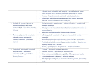 Liderar la gestión en beneficio de la institución a través del trabajo en equipo.
                                               Tomar decisiones para el desarrollo institucional optimizando sus recursos-
                                               Favorecer el empoderamiento de la misión de la institución educativa.
                                               Desarrollar la supervisión y evaluación educativa en el ejercicio profesional,
                                               utilizando adecuadamente herramientas tecnológicas.
Evaluador de logros en el proceso de           Diseñar sistemas de evaluación cuanti – cualitativa, formativa y formadora en la
enseñanza aprendizaje en el ámbito             enseñanza aprendizaje.
institucional y de aula en forma criterial y   Aplicar procesos de evaluación institucional y meta evaluación con los actores del
holística.                                     proceso educativo.
                                               Autoevaluar su responsabilidad en la formación del estudiante.
Promotor de la promoción comunitaria,          Liderar espacios de concertación en los procesos de vinculación escuela –
liderando procesos de integración y            comunidad.
consensos con respeto, solidaridad y           Desarrollar programas para la preservación y conservación de la biodiversidad-
equidad.                                       Propiciar la ejecución de eventos culturales, sociales, científicos y deportivos para
                                               afirmar la identidad local y nacional.
                                               Motivar y ejecutar proyectos de organización y desarrollo comunitario.
Generador de su desempeño profesional,         Propender a la formación integral de la persona.
ético con valores y principios de              Valorar la diversidad e interculturalidad de los estudiantes.
convivencia pacífica y práctica de los         Actuar con responsabilidad, justicia y equidad en el desempeño de su función.
derechos humanos.                              Propiciar espacios para el desarrollo y aplicación de valores.
                                               Aplicar principios axiológicos que favorecen el desarrollo personal, profesional y
                                               social.
 