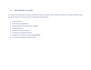 1.4.       ESCENARIOS DE ACTUACIÓN


Los escenarios de actuación para el tecnólogo en docencia en todas sus menciones, serán en instituciones públicas y/o privadas de educación básica
que oferten formación en los diversos niveles y especialidades, particularmente:


           Centros Infantiles
           Primer año de educación básica
           Escuelas Públicas y Privadas, Hispanas y Bilingües
           Unidades Educativas
           Dirección Provincial de Educación
           Instituciones de Capacitación Docente
           Consultorías o en centros de asesoría pedagógicaONGs
           Y las demás relacionadas con educación básica
 