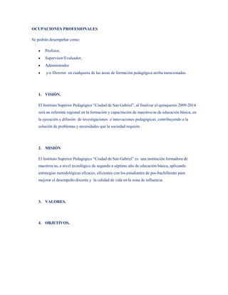 OCUPACIONES PROFESIONALES

Se podrán desempeñar como:

       Profesor,
       Supervisor/Evaluador,
       Administrador
       y/o Director en cualquiera de las áreas de formación pedagógica arriba mencionadas.




   1. VISIÓN.

   El Instituto Superior Pedagógico “Ciudad de San Gabriel”, al finalizar el quinquenio 2009-2014
   será un referente regional en la formación y capacitación de maestros/as de educación básica, en
   la ejecución y difusión de investigaciones e innovaciones pedagógicas, contribuyendo a la
   solución de problemas y necesidades que la sociedad requiere.




   2. MISIÓN

   El Instituto Superior Pedagógico “Ciudad de San Gabriel” es una institución formadora de
   maestros/as, a nivel tecnológico de segundo a séptimo año de educación básica, aplicando
   estrategias metodológicas eficaces, eficientes con los estudiantes de pos-bachillerato para
   mejorar el desempeño docente y la calidad de vida en la zona de influencia.




   3. VALORES.




   4. OBJETIVOS.
 