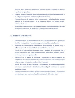 educación crítica, reflexiva y comunitaria en función de mejorar la calidad de los procesos
     y resultados del aprendizaje.
     Fortalecer el diseño y desarrollo de procesos interdisciplinarios de enseñanza aprendizaje, a
     fin de lograr la comprensión, transferencia y desarrollo de saberes
     Formar profesores/as de educación básica, con autonomía y calidad académica; que sean
     reflexivos de su práctica docente, a fin de adaptar los procesos a la realidad nacional,
     institucional y de aula.
     Desarrollar en el nuevo profesor/a de educación básica la sensibilidad para liderar acciones
     de integración comunitaria, de preservación y conservación de la biodiversidad.




1.3. OBJETIVOS ESTRATEGICOS


     Formar profesores/as de educación básica con ética y psicológicamente sanos, preparación
     científica, técnica, artística y humanista para garantizar la calidad de la educación.
     Desarrollar en el futuro docente, habilidades y valores mediante un proceso crítico y
     reflexivo, de acuerdo a las necesidades de la sociedad actual y del futuro.
     Vincular en el proceso docente las características y demandas de la comunidad local y
     nacional como recurso para formar ecuatorianos libres, democráticos, solidarios, críticos,
     creativos y con autonomía para aprender.
     Operativizar en el proceso de enseñanza – aprendizaje el modelo educativo por
     competencias en un clima de entendimiento y comunicación, como fuente de innovación de
     trabajo participativo, indagativo, creador, crítico e integrado.
     Motivar en el futuro docente la necesidad y el compromiso de su formación permanente
     como recurso de actualización e identificación profesional que lo convierta en un sujeto de
     rendición de cuentas.
     Formar y desarrollar en el alumno/a maestro/a competencias profesionales y de autogestión
     para ejecutar proyectos creativos en beneficio institucional y de la colectividad.
 