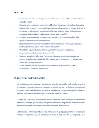 1.4. METAS


       Entregar a la sociedad y el país promociones de maestros/as en un 95 de su formación con
       calidad y calidez.
       Capacitar a los estudiantes, maestros/as del Instituto Pedagógico, orientadores de práctica
       docente sobre procesos y programación curricular, acorde con el nuevo enfoque de la nueva
       Reforma y fortalecimiento curricular de la educación básica en base a los lineamientos y
       asesoramiento brindado por las Instancias ministeriales en un 95%.
       Propiciar ambientes satisfactorios para crear una cultura de evaluación en base a lo
       requerido para la acreditación institucional.
       Procurar el mantenimiento efectivo de la planta física, recursos técnicos y pedagógicos,
       medios de transporte y más bienes institucionales al 85%.
       Dotar de los recursos humanos, técnicos, materiales necesarios para el mejor
       funcionamiento de la formación docente al 95%
       Mantener actualizado al Personal Docente, especialmente en cursos de capacitación y
       avances tecnológicos a través de los diferentes eventos organizados por el Ministerio de
       Educación y de carácter interno.
       Viabilizar en un 90% las transformaciones académicas propuestas por el MEC y
       adecuándolas a la realidad institucional




1.5. POLÍTICAS INSTITUCIONALES


   Las políticas constituyen pautas y orientaciones generales que inciden en la marcha general de
   la Institución sujeto a procesos de planeación y gestión, por ello las Políticas Institucionales
   se asumen como los lineamientos normativos para orientar el cumplimiento de la misión del
   Instituto, para concretar su visión y para alcanzar sus objetivos y metas.


   El contar con la políticas Institucionales, facilita al personal tomar decisiones en determinadas
   actividades, al tiempo que facilitan la delegación de autoridad, proporcionan uniformidad en las
   decisiones evitando la unidad en las decisiones evitando la improvisación.


   La finalidad de este marco indicativo de políticas es de que pueda contribuir en la mejora
   continua y trasparencia de las actividades de todos y cada uno de los integrantes de la
 