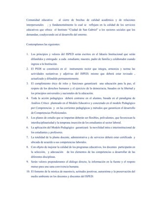 Comunidad educativa             al cierre de brechas de calidad académica y de relaciones
interpersonales    ; y fundamentalmente lo cual se reflejara en la calidad de los servicios
educativos que ofrece el Instituto “Ciudad de San Gabriel” a los sectores sociales que los
demandan, coadyuvando así al desarrollo del entorno.


Contemplamos las siguientes:


1. Los principios y valores del ISPED serán escritos en el Ideario Institucional que serán
    difundidos y entregado a cada estudiante, maestro, padre de familia y colaborador cuando
    ingrese a la Institución.
2. El PEDI se constituirá en el         instrumento rector que integra, armoniza y norma las
    actividades sustantivas y adjetivas del ISPED, mismo que deberá estar revisado ,
    actualizado y difundido permanentemente.
3. El cumplimiento ético de roles y funciones garantizará una educación para la paz, el
    respeto de los derechos humanos y el ejercicio de la democracia, basados en la libertad y
    los principios universales y nacionales de la educación.
4. Toda la acción pedagógica deberá centrarse en el alumno, basada en el paradigma de
    Análisis Crítico planteado en el Modelo Educativo y concretado en el modelo Pedagógico
    por Competencias y en las corrientes pedagógicas y métodos que garanticen el desarrollo
    de Competencias Profesionales.
5. Los planes de estudio que se impartan deberán ser flexibles, polivalentes, que favorezcan la
    interdisciplinariedad y la temprana inserción de los estudiantes al sector laboral.
6. La aplicación del Modelo Pedagógico garantizará la movilidad intra e interinstitucional de
    los estudiantes y profesores.
7. La totalidad de la planta docente, administrativa y de servicios deberá estar certificada y
    ubicada de acuerdo a sus competencias laborales.
8. Con objeto de mejorar la calidad de los programas educativos, los docentes participarán en
    la selección, y adecuación        de los elementos de las competencias a desarrollar de las
    diferentes disciplinas.
9. Serán valores preponderantes el diálogo directo, la información en la fuente y el respeto
    mutuo para una sana convivencia humana.
10. El fomento de la mística de maestro/a, actitudes positivas, autoestima y la preservación del
    medio ambiente en los docentes y discentes del ISPED.
 