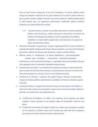 Pero así como existen ventajas por el uso de la tecnología y la ciencia, también existen
riesgos por ejemplo la alteración de los genes naturales de los cultivos puede conllevar a
que se generen insectos y plagas resistentes a las nuevas especies o también pueden afectar
la salud humana pues, los organismos genéticamente modificados podrían introducir
alergenos en el cuerpo difíciles de controlar.


     1.1.4.    Escenario político y cultural: La sociedad exige menos inversión en partidos
               políticos, poca burocracia y sueldos justos para los funcionarios. Se observa una
               tendencia al hartazgo de los partidos y hacia el surgimiento de candidatos
               ciudadanos. La mujer tendrá un papel clave en las decisiones; los aspectos de
               género transformarán el futuro.
Desarrollo sustentable. Las guerras por al agua; el agotamiento de los recursos naturales; el
calentamiento global, la búsqueda de fuentes alternas al petróleo, así como de alimentación,
provocarán conflictos de intereses entre desarrollo y respeto al medio ambiente.
Materias primas vs. manufacturas. Los países dependientes y poco desarrollados,
         teniendo poca tecnología y conocimiento, continuarán importando
manufacturas con alto contenido tecnológico, y exportando masivamente productos de poco
valor agregado; esto es, continuarán exportando materias primas.
Transferencias entre países. Las transferencias económicas de países con poco desarrollo
hacia los países de alto desarrollo continuará; las transferencias serán por los términos del
intercambio desigual, así como por el servicio de la deuda entre países.
Eliminación de fronteras y aparición de grandes bloques culturales civilizacionales.
Aunque las fronteras políticas aparentemente se perderán, las fronteras culturales seguirán
existiendo.
Las barreras técnicas. La aparición de barreras técnicas (no arancelarias) entre bloques se
inició en los años ochenta con los productos, siguió con los sistemas de calidad y llegará al
personal. Las certificaciones más importantes son:


a)   Certificación de Productos: Se refiere a los requisitos de los productos que deben
     cumplirse. Fueron necesarios en las primeras etapas del intercambio comercial entre
     países.
b) Certificación de Sistemas de Calidad: Cuando fue evidente que los productos cumplían
     con los requisitos, el énfasis se puso en los sistemas que están atrás de los productos;
     así nacieron en los años ochenta las normas internacionales.
 