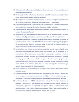 11. Utilización de la reflexión y creatividad como elementos básicos en la toma de decisiones
    en los estudiantes y docentes.
12. Practicar y desarrollar en los futuros docentes una actitud de compromiso social, de valores
    éticos, estéticos, culturales y de rendición de cuentas.
13. Que se practique la comprensión entendida como un proceso de empatía de identificación
    del yo, del tu y nosotros, en el marco de la simpatía, apertura y generosidad,
14. Conocimiento generalizado y suficiente de toda la comunicación e información pertinente
    entre profesores, orientadores de práctica, alumnos/as y padres de familia.
15. Fortalecimiento de la aplicación de los deberes y derechos de los estudiantes en función de
    su mejor formación profesional.
16. Incentivación a la responsabilidad de los maestros/as en sus diferentes roles y acciones:
    directivos, jefes departamentales y de comisiones, coordinadores de curso, estudiantes.
17. Autoridades, maestros/as, estudiantes, personal administrativo, constituirse en ejemplo de
    actitudes y valores dentro y fuera del establecimiento aunando esfuerzos y juntos propender
    al cumplimiento de objetivos propuestos, para sí contribuir de manera positiva al
    engrandecimiento de la educación de nuestra Patria.
18. Se estimularán en el Instituto las innovaciones académicas tanto de origen colegiado como
    individuales (anteponiendo las primeras sobre las segundas), que se propongan en la
    institución con el objeto de mejorar la capacidad y competitividad académica a través de
    estrategias de: enfoques centrados en el estudiante y su aprendizaje, revisiones y rediseños
    de los programas educativos, incluidos los planes de estudio y los programas por
    asignatura, flexibilización curricular, movilidad estudiantil, servicio comunitario, servicio
    social incluido en el currículo, entre otras, así como todas aquellas innovaciones que
    faciliten la instrumentación del Modelo Educativo.
19. Reales, centradas en el desempeño de lo que implica: conocimientos, habilidades, hábitos,
    actitudes, valores.
20. El profesional docente debe ser resultado de la integración eficiente esencial y generalizada
    de un complejo conjunto de conocimientos, habilidades y valores profesionales que se
    Manifiestan a través de desempeño eficiente en la solución de problemas de su profesión.
21. Los futuros docentes del ISPED serán individuos capaces de pensar por sí mismos, de
    descubrir y enfrentarse a los problemas con grandes dosis de audacia, iniciativa y
    conocimiento, ejerciendo su capacidad para pensar crítica y reflexivamente. Para
    autodeterminarse y para elaborar planes y proyectos que sitúen a su actividad creadora, no
    solo en la misma dimensión del presente sino también en la del futuro.
 