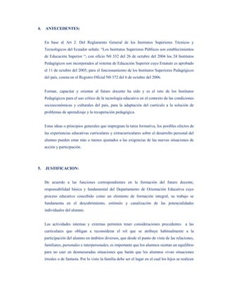 4.   ANTECEDENTES:


     En base al Art 2. Del Reglamento General de los Institutos Superiores Técnicos y
     Tecnológicos del Ecuador señala: “Los Institutos Superiores Públicos son establecimientos
     de Educación Superior “; con oficio N0 332 del 26 de octubre del 2004 los 24 Institutos
     Pedagógicos son incorporados al sistema de Educación Superior cuyo Estatuto es aprobado
     el 11 de octubre del 2005; para el funcionamiento de los Institutos Superiores Pedagógicos
     del país, consta en el Registro Oficial N0 372 del 6 de octubre del 2006.


     Formar, capacitar y orientar al futuro docente ha sido y es el reto de los Institutos
     Pedagógicos para el uso crítico de la tecnología educativa en el contexto de las condiciones
     socioeconómicas y culturales del país, para la adaptación del currículo a la solución de
     problemas de aprendizaje y la recuperación pedagógica.


     Estas ideas o principios generales que impregnan la tarea formativa, los posibles efectos de
     las experiencias educativas curriculares y extracurriculares sobre el desarrollo personal del
     alumno pueden estar más o menos ajustados a las exigencias de las nuevas situaciones de
     acción y participación.




5.   JUSTIFICACION:


     De acuerdo a las funciones correspondientes en la formación del futuro docente,
     responsabilidad básica y fundamental del Departamento de Orientación Educativa cuyo
     proceso educativo concebido como un elemento de formación integral, su trabajo se
     fundamenta en el descubrimiento, estímulo y canalización de las potencialidades
     individuales del alumno.


     Las actividades internas y externas permiten tener consideraciones precedentes              a las
     curriculares que obligan a reconsiderar el rol que se atribuye habitualmente a la
     participación del alumno en ámbitos diversos, que desde el punto de vista de las relaciones,
     familiares, personales e interpersonales, es importante que los alumnos sientan un equilibrio
     para no caer en desmesuradas situaciones que harán que los alumnos vivan situaciones
     irreales o de fantasía. Por lo visto la familia debe ser el lugar en el cual los hijos se realicen
 