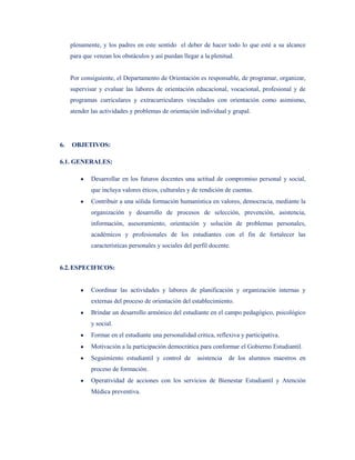 plenamente, y los padres en este sentido el deber de hacer todo lo que esté a su alcance
     para que venzan los obstáculos y así puedan llegar a la plenitud.


     Por consiguiente, el Departamento de Orientación es responsable, de programar, organizar,
     supervisar y evaluar las labores de orientación educacional, vocacional, profesional y de
     programas curriculares y extracurriculares vinculados con orientación como asimismo,
     atender las actividades y problemas de orientación individual y grupal.




6.   OBJETIVOS:

6.1. GENERALES:

             Desarrollar en los futuros docentes una actitud de compromiso personal y social,
             que incluya valores éticos, culturales y de rendición de cuentas.
             Contribuir a una sólida formación humanística en valores, democracia, mediante la
             organización y desarrollo de procesos de selección, prevención, asistencia,
             información, asesoramiento, orientación y solución de problemas personales,
             académicos y profesionales de los estudiantes con el fin de fortalecer las
             características personales y sociales del perfil docente.


6.2. ESPECIFICOS:


             Coordinar las actividades y labores de planificación y organización internas y
             externas del proceso de orientación del establecimiento.
             Brindar un desarrollo armónico del estudiante en el campo pedagógico, psicológico
             y social.
             Formar en el estudiante una personalidad critica, reflexiva y participativa.
             Motivación a la participación democrática para conformar el Gobierno Estudiantil.
             Seguimiento estudiantil y control de       asistencia   de los alumnos maestros en
             proceso de formación.
             Operatividad de acciones con los servicios de Bienestar Estudiantil y Atención
             Médica preventiva.
 