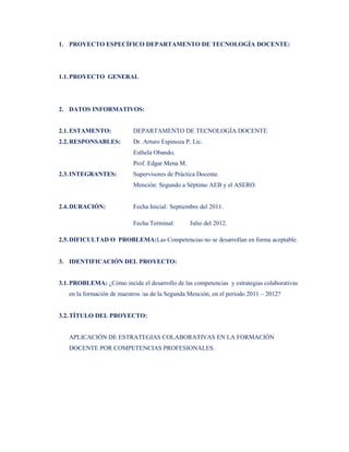 1. PROYECTO ESPECÍFICO DEPARTAMENTO DE TECNOLOGÍA DOCENTE:




1.1. PROYECTO GENERAL




2. DATOS INFORMATIVOS:


2.1. ESTAMENTO:            DEPARTAMENTO DE TECNOLOGÍA DOCENTE
2.2. RESPONSABLES:         Dr. Arturo Espinoza P, Lic.
                           Esthela Obando,
                           Prof. Edgar Mena M.
2.3. INTEGRANTES:          Supervisores de Práctica Docente.
                           Mención: Segundo a Séptimo AEB y el ASERO.


2.4. DURACIÓN:             Fecha Inicial: Septiembre del 2011.

                           Fecha Terminal:       Julio del 2012.

2.5. DIFICULTAD O PROBLEMA:Las Competencias no se desarrollan en forma aceptable.


3. IDENTIFICACIÓN DEL PROYECTO:


3.1. PROBLEMA: ¿Cómo incide el desarrollo de las competencias y estrategias colaborativas
   en la formación de maestros /as de la Segunda Mención, en el período 2011 – 2012?


3.2. TÍTULO DEL PROYECTO:


   APLICACIÓN DE ESTRATEGIAS COLABORATIVAS EN LA FORMACIÓN
   DOCENTE POR COMPETENCIAS PROFESIONALES.
 