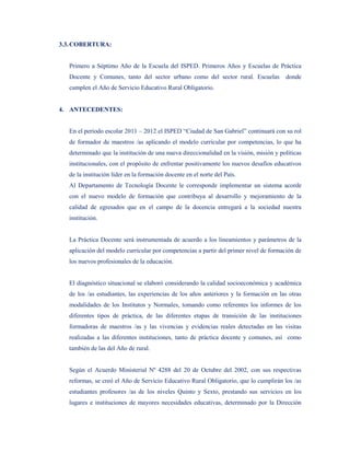 3.3. COBERTURA:


  Primero a Séptimo Año de la Escuela del ISPED. Primeros Años y Escuelas de Práctica
  Docente y Comunes, tanto del sector urbano como del sector rural. Escuelas           donde
  cumplen el Año de Servicio Educativo Rural Obligatorio.


4. ANTECEDENTES:


  En el período escolar 2011 – 2012 el ISPED “Ciudad de San Gabriel” continuará con su rol
  de formador de maestros /as aplicando el modelo curricular por competencias, lo que ha
  determinado que la institución de una nueva direccionalidad en la visión, misión y políticas
  institucionales, con el propósito de enfrentar positivamente los nuevos desafíos educativos
  de la institución líder en la formación docente en el norte del País.
  Al Departamento de Tecnología Docente le corresponde implementar un sistema acorde
  con el nuevo modelo de formación que contribuya al desarrollo y mejoramiento de la
  calidad de egresados que en el campo de la docencia entregará a la sociedad nuestra
  institución.


  La Práctica Docente será instrumentada de acuerdo a los lineamientos y parámetros de la
  aplicación del modelo curricular por competencias a partir del primer nivel de formación de
  los nuevos profesionales de la educación.


  El diagnóstico situacional se elaboró considerando la calidad socioeconómica y académica
  de los /as estudiantes, las experiencias de los años anteriores y la formación en las otras
  modalidades de los Institutos y Normales, tomando como referentes los informes de los
  diferentes tipos de práctica, de las diferentes etapas de transición de las instituciones
  formadoras de maestros /as y las vivencias y evidencias reales detectadas en las visitas
  realizadas a las diferentes instituciones, tanto de práctica docente y comunes, así como
  también de las del Año de rural.


  Según el Acuerdo Ministerial Nº 4288 del 20 de Octubre del 2002, con sus respectivas
  reformas, se creó el Año de Servicio Educativo Rural Obligatorio, que lo cumplirán los /as
  estudiantes profesores /as de los niveles Quinto y Sexto, prestando sus servicios en los
  lugares e instituciones de mayores necesidades educativas, determinado por la Dirección
 