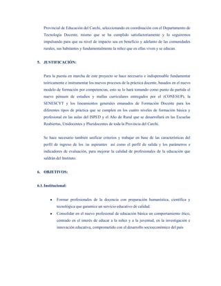 Provincial de Educación del Carchi, seleccionando en coordinación con el Departamento de
    Tecnología Docente, mismo que se ha cumplido satisfactoriamente y lo seguiremos
    impulsando para que su nivel de impacto sea en beneficio y adelanto de las comunidades
    rurales, sus habitantes y fundamentalmente la niñez que en ellas viven y se educan.


5. JUSTIFICACIÓN:


    Para la puesta en marcha de este proyecto se hace necesario e indispensable fundamentar
    teóricamente e instrumentar los nuevos procesos de la práctica docente, basados en el nuevo
    modelo de formación por competencias, esto se lo hará tomando como punto de partida el
    nuevo pénsum de estudios y mallas curriculares entregados por el (CONESUP), la
    SENESCYT y los lineamientos generales emanados de Formación Docente para los
    diferentes tipos de práctica que se cumplen en los cuatro niveles de formación básica y
    profesional en las aulas del ISPED y el Año de Rural que se desarrollará en las Escuelas
    Reabiertas, Unidocentes y Pluridocentes de toda la Provincia del Carchi.


    Se hace necesario también unificar criterios y trabajar en base de las características del
    perfil de ingreso de los /as aspirantes así como el perfil de salida y los parámetros e
    indicadores de evaluación, para mejorar la calidad de profesionales de la educación que
    saldrán del Instituto.


6. OBJETIVOS:


6.1. Institucional:


            Formar profesionales de la docencia con preparación humanística, científica y
            tecnológica que garantice un servicio educativo de calidad.
            Consolidar en el nuevo profesional de educación básica un comportamiento ético,
            centrado en el interés de educar a la niñez y a la juventud, en la investigación e
            innovación educativa, comprometido con el desarrollo socioeconómico del país
 