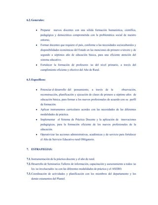6.2. Generales:


            Preparar     nuevos docentes con una sólida formación humanística, científica,
            pedagógica y democrática comprometida con la problemática social de nuestro
            entorno.
            Formar docentes que requiere el país, conforme a las necesidades socioculturales y
            disponibilidades económicas del Estado en las menciones de primero a tercero y de
            segundo a séptimos año de educación básica, para una eficiente atención del
            sistema educativo.
            Fortalecer la formación de profesores /as del nivel primario, a través del
            cumplimiento eficiente y efectivo del Año de Rural.


6.3. Específicos:


            Potenciar el desarrollo del pensamiento, a través de la               observación,
            reconstrucción, planificación y ejecución de clases de primero a séptimo años de
            educación básica, para formar a los nuevos profesionales de acuerdo con su perfil
            de formación.
            Aplicar instrumentos curriculares acordes con las necesidades de las diferentes
            modalidades de práctica.
            Implementar el Sistema de Práctica Docente y la aplicación de innovaciones
            pedagógicas, para la formación eficiente de los nuevos profesionales de la
            educación.
            Operativizar las acciones administrativas, académicas y de servicio para fortalecer
            el Año de Servicio Educativo rural Obligatorio.


7. ESTRATEGIAS:


7.1. Instrumentación de la práctica docente y el año de rural.
7.2. Desarrollo de Seminarios Talleres de información, capacitación y asesoramiento a todos /as
    los /as involucrados /as con las diferentes modalidades de práctica y el ASERO.
7.3. Coordinación de actividades y planificación con los miembros del departamento y los
    demás estamentos del Plantel.
 