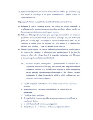 c) Certificación de Personal: Los recursos humanos tendrán también que ser certificados y
    esto pondrá en desventajas a los países subdesarrollados. (Normas técnicas de
    competencia laboral)

El paisaje de la llamada Aldea Global, está cambiando de tres maneras distintas:

a) Reducción de espacio: La vida de la gente – sus empleos, sus ingresos y su salud – se
    ve afectada por los acontecimientos que tienen lugar en el otro lado del mundo, con
    frecuencia por acontecimientos que ni siquiera conocen.
b) Reducción del tiempo: Los mercados y las tecnologías cambian ahora con rapidez sin
    precedentes, con acción transcurrida a la distancia en tiempo real, con efecto sobre
    gente que vive muy lejos. Un ejemplo de ello es la rápida marcha atrás de las
    corrientes de capital desde los mercados del Asia oriental y su contagio desde
    Tailandia hasta Indonesia y Corea, así como a la lejana Sudáfrica.
c) Desaparición de frontera: Las fronteras nacionales están eliminándose, no sólo respecto
    del comercio, los capitales y la información, sino además respecto de las ideas, las
    normas, la cultura y los valores. El perfil de las grandes capitales del norte del mundo
    es ahora cosmopolita, multiétnico y multicultural.


   1.1.5.   Escenario educativo a nivel global: La post-modernidad se caracteriza por la
            adquisición intensiva de tecnología y conocimiento, por la adopción de modelos
            económicos centrados en el mercado, por la irrupción de nuevos paradigmas y
            por un acelerado pragmatismo con el menosprecio a los valores y creencias
            tradicionales, la educación también ha sufrido y sufrirá modificaciones post-
            modernas. Mencionaremos algunas:


   a) Flexibilización de la oferta educativa hacia formas nuevas como la educación a
        distancia,
   b) Intensificación de la vinculación escuela-industria en forma de redes de
        colaboración,
   c) Flexibilización del currículum,
   d) Orientación de la oferta por necesidad de contar con mano de obra calificada; la
        escuela en la fábrica,
   e) El currículum enfocado a normas de competencia,
   f) Autoevaluación de Los Institutos y evaluación por pares académicos.
 
