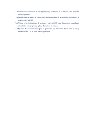 7.4. Talleres de socialización de las experiencias y evidencias de la práctica y los proyectos
    interdisciplinares.
7.5. Organización de talleres de evaluación y retroalimentación de las diferentes modalidades de
    práctica y del ASERO.
7.6. Visitas a las instituciones de práctica y del ASERO para diagnosticar necesidades,
    dificultades, para proponer y aplicar alternativas de solución.
7.7. Sesiones de evaluación final para la promoción de estudiantes de un nivel a otro y
    aprobación del Año de Rural para su graduación.
 