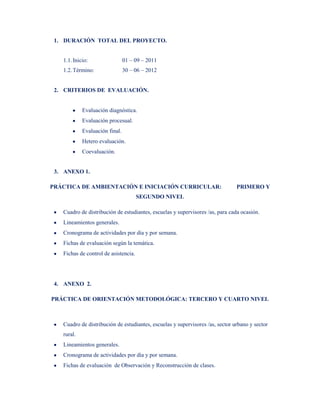 1. DURACIÓN TOTAL DEL PROYECTO.


   1.1. Inicio:                 01 – 09 – 2011
   1.2. Término:                30 – 06 – 2012


 2. CRITERIOS DE EVALUACIÓN.


            Evaluación diagnóstica.
            Evaluación procesual.
            Evaluación final.
            Hetero evaluación.
            Coevaluación.


 3. ANEXO 1.

PRÁCTICA DE AMBIENTACIÓN E INICIACIÓN CURRICULAR:                              PRIMERO Y
                                      SEGUNDO NIVEL

   Cuadro de distribución de estudiantes, escuelas y supervisores /as, para cada ocasión.
   Lineamientos generales.
   Cronograma de actividades por día y por semana.
   Fichas de evaluación según la temática.
   Fichas de control de asistencia.




 4. ANEXO 2.

PRÁCTICA DE ORIENTACIÓN METODOLÓGICA: TERCERO Y CUARTO NIVEL



   Cuadro de distribución de estudiantes, escuelas y supervisores /as, sector urbano y sector
   rural.
   Lineamientos generales.
   Cronograma de actividades por día y por semana.
   Fichas de evaluación de Observación y Reconstrucción de clases.
 