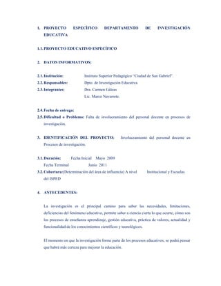 1. PROYECTO           ESPECÍFICO         DEPARTAMENTO                DE    INVESTIGACIÓN
    EDUCATIVA


1.1. PROYECTO EDUCATIVO ESPECÍFICO


2. DATOS INFORMATIVOS:


2.1. Institución:            Instituto Superior Pedagógico “Ciudad de San Gabriel”.
2.2. Responsables:           Dpto. de Investigación Educativa.
2.3. Integrantes:            Dra. Carmen Gáleas
                             Lic. Marco Navarrete.


2.4. Fecha de entrega:
2.5. Dificultad o Problema: Falta de involucramiento del personal docente en procesos de
    investigación.


3. IDENTIFICACIÓN DEL PROYECTO:                      Involucramiento del personal docente en
    Procesos de investigación.


3.1. Duración:       Fecha Inicial   Mayo 2009
    Fecha Terminal               Junio 2011
3.2. Cobertura:(Determinación del área de influencia) A nivel        Institucional y Escuelas
    del ISPED


4. ANTECEDENTES:


    La investigación es el principal camino para saber las necesidades, limitaciones,
    deficiencias del fenómeno educativo, permite saber a ciencia cierta lo que ocurre, cómo son
    los procesos de enseñanza aprendizaje, gestión educativa, práctica de valores, actualidad y
    funcionalidad de los conocimientos científicos y tecnológicos.


    El momento en que la investigación forme parte de los procesos educativos, se podrá pensar
    que habrá más certeza para mejorar la educación.
 