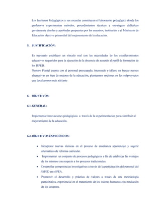 Los Institutos Pedagógicos y sus escuelas constituyen el laboratorio pedagógico donde los
   profesores experimentan métodos, procedimientos técnicas y estrategias didácticas
   previamente diseñas y aprobadas propuestas por los maestros, institución o el Ministerio de
   Educación objetivo primordial del mejoramiento de la educación.


5. JUSTIFICACIÓN:


   Es necesario establecer un vínculo real con las necesidades de los establecimientos
   educativos requeridos para la ejecución de la docencia de acuerdo al perfil de formación de
   los ISPED.
   Nuestro Plantel cuenta con el personal preocupado, interesado e idóneo en buscar nuevas
   alternativas en bien de mejoras de la educación; planteamos opciones en los subproyectos
   que detallaremos más adelante




6. OBJETIVOS:


6.1. GENERAL:


   Implementar innovaciones pedagógicas a través de la experimentación para contribuir al
   mejoramiento de la educación.




6.2. OBJETIVOS ESPECÍFICOS:


           Incorporar nuevas técnicas en el proceso de enseñanza aprendizaje y sugerir
           alternativas de reforma curricular.
           Implementar un conjunto de procesos pedagógicos a fin de establecer las ventajas
           de los mismos con respecto a los procesos tradicionales.
           Desarrollar competencias investigativas a través de la participación del personal del
           ISPED en el PEA.
           Promover el desarrollo y práctica de valores a través de una metodología
           participativa, experiencial en el tratamiento de los valores humanos con mediación
           de los docentes.
 