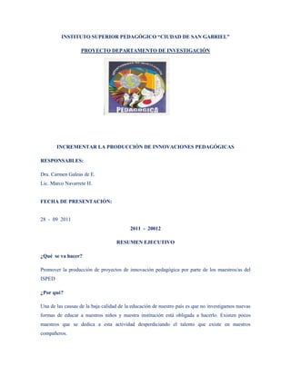 INSTITUTO SUPERIOR PEDAGÓGICO “CIUDAD DE SAN GABRIEL”

                  PROYECTO DEPARTAMENTO DE INVESTIGACIÓN




        INCREMENTAR LA PRODUCCIÓN DE INNOVACIONES PEDAGÓGICAS

RESPONSABLES:

Dra. Carmen Galeas de E.
Lic. Marco Navarrete H.


FECHA DE PRESENTACIÓN:


28 - 09 2011
                                         2011 - 20012

                                   RESUMEN EJECUTIVO

¿Qué se va hacer?

Promover la producción de proyectos de innovación pedagógica por parte de los maestros/as del
ISPED

¿Por qué?

Una de las causas de la baja calidad de la educación de nuestro país es que no investigamos nuevas
formas de educar a nuestros niños y nuestra institución está obligada a hacerlo. Existen pocos
maestros que se dedica a esta actividad desperdiciando el talento que existe en nuestros
compañeros.
 