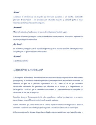 ¿Cómo?

Ampliando la cobertura de los proyectos de innovación existentes y en marcha; elaborando
proyectos de innovación a ser aplicados con estudiantes maestros y formando parte de redes
nacionales e internacionales de investigación.

¿Para qué?

Mejorar la calidad de la educación en la zona de influencia del instituto y para

Convertir al instituto pedagógico ciudad de San Gabriel en un centro de desarrollo e implantación
de ideas pedagógicas innovadoras.

¿En dónde?

En el instituto pedagógico, en las escuelas de práctica y en las escuelas en donde laboran profesores
escogidas para la aplicación de las innovaciones

¿Cuándo?

A partir de esta fecha




ANTECEDENTES Y JUSTIFICACIÓN



A lo largo de la historia del Instituto se han realizado varios esfuerzos por elaborar innovaciones
pedagógicas y en esos esfuerzos hemos participado por ejemplo en un proyecto a nivel de todos los
Institutos del país en el proyecto experimental JUEGO TRABAJO en el que estuvieron
involucrados únicamente los profesores que laboraban en la escuela y el Departamento de
Investigación. De ahí es que se considera que solamente el Departamento tiene la obligación de
incursionar en este tipo de proyectos.

Por algún tiempo el Departamento invitó a los compañeros a realizar investigaciones en su campo
de acción pero lamentablemente no tuvimos la acogida necesaria.

Somos consientes que como institución de carácter superior tememos la obligación de producir
elementos científicos que contribuyan para mejorar la calidad de la educación de nuestro país.

Cabe anotar que en los últimos años se han realizado esfuerzos aislados sin tener la colaboración y
 