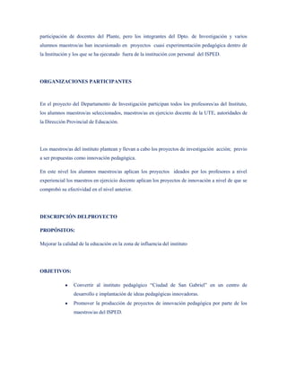 participación de docentes del Plante, pero los integrantes del Dpto. de Investigación y varios
alumnos maestros/as han incursionado en proyectos cuasi experimentación pedagógica dentro de
la Institución y los que se ha ejecutado fuera de la institución con personal del ISPED.




ORGANIZACIONES PARTICIPANTES



En el proyecto del Departamento de Investigación participan todos los profesores/as del Instituto,
los alumnos maestros/as seleccionados, maestros/as en ejercicio docente de la UTE, autoridades de
la Dirección Provincial de Educación.




Los maestros/as del instituto plantean y llevan a cabo los proyectos de investigación acción; previo
a ser propuestas como innovación pedagógica.

En este nivel los alumnos maestros/as aplican los proyectos ideados por los profesores a nivel
experiencial los maestros en ejercicio docente aplican los proyectos de innovación a nivel de que se
comprobó su efectividad en el nivel anterior.




DESCRIPCIÓN DELPROYECTO

PROPÓSITOS:

Mejorar la calidad de la educación en la zona de influencia del instituto




OBJETIVOS:

                Convertir al instituto pedagógico “Ciudad de San Gabriel” en un centro de
                desarrollo e implantación de ideas pedagógicas innovadoras.
                Promover la producción de proyectos de innovación pedagógica por parte de los
                maestros/as del ISPED.
 