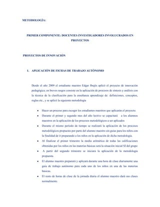 METODOLOGÍA:




  PRIMER COMPONENTE: DOCENTES INVESTIGADORES INVOLUCRADOS EN
                                       PROYECTOS




PROYECTOS DE INNOVACIÓN




  1. APLICACIÓN DE FICHAS DE TRABAJO AUTÓNOMO




    Desde el año 2009 el estudiante maestro Edgar Ibujés aplicó el proyecto de innovación
    pedagógica; en breves rasgos consiste en la aplicación de procesos de síntesis y análisis con
    la técnica de la clasificación para la enseñanza aprendizaje de: definiciones, conceptos,
    reglas etc., y se aplicó la siguiente metodología


             Hacer un proceso para escoger los estudiantes maestros que aplicarán el proyecto.
             Durante el primer y segundo mes del año lectivo se capacitará          a los alumnos
             maestros en la aplicación de los procesos metodológicos a ser aplicados
             Durante el mismo período de tiempo se realizará la aplicación de los procesos
             metodológicos propuesto por parte del alumno maestro sin guías para los niños con
             la finalidad de ir preparando a los niños en la aplicación de dicha metodología.
             Al finalizar el primer trimestre la media aritmética de todas las calificaciones
             obtenidas por los niños en las materias básicas será la situación inicial SI del grupo
             A partir del segundo trimestre se iniciara la aplicación de la metodología
             propuesta.
             El alumno maestro preparará y aplicará durante una hora de clase diariamente una
             guía de trabajo autónomo para cada uno de los niños en una de las materias
             básicas.
             El resto de horas de clase de la jornada diaria el alumno maestro dará sus clases
             normalmente.
 