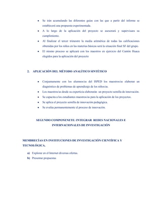 Se irán acumulando las diferentes guías con las que a partir del informe se
               establecerá una propuesta experimentada.
               A lo largo de la aplicación del proyecto se asesorará y supervisara su
               cumplimiento.
               Al finalizar el tercer trimestre la media aritmética de todas las calificaciones
               obtenidas por los niños en las materias básicas será la situación final SF del grupo.
               El mismo proceso se aplicará con los maestros en ejercicio del Cantón Huaca
               elegidos para la aplicación del proyecto




  2.   APLICACIÓN DEL MÉTODO ANALÍTICO SINTÉTICO


               Conjuntamente con los alumnos/as del ISPED los maestros/as elaboran un
               diagnóstico de problemas de aprendizaje de los niños/as.
               Los maestros/as desde su experticia elaborarán un proyecto semilla de innovación.
               Se capacita a los estudiantes maestros/as para la aplicación de los proyectos.
               Se aplica el proyecto semilla de innovación pedagógica.
               Se evalúa permanentemente el proceso de innovación.



         SEGUNDO COMPONENETE: INTEGRAR REDES NACIONALES E
                       INTERNACIONALES DE INVESTIGACIÓN




MEMBRECÍAS EN INSTITUCIONES DE INVESTIGACIÓN CIENTÍFICA Y
TECNOLÓGICA.

  a) Explorar en el Internet diversas ofertas.
  b) Presentar propuestas
 