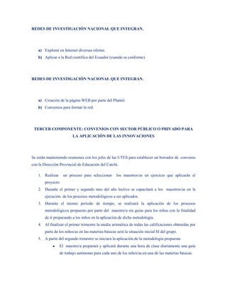 REDES DE INVESTIGACIÓN NACIONAL QUE INTEGRAN.




   a) Explorar en Internet diversas ofertas.
   b) Aplicar a la Red científica del Ecuador (cuando se conforme)




REDES DE INVESTIGACIÓN NACIONAL QUE INTEGRAN.




   a) Creación de la página WEB por parte del Plantel.
   b) Convenios para formar la red.




 TERCER COMPONENTE: CONVENIOS CON SECTOR PÚBLICO O PRIVADO PARA
                        LA APLICACIÓN DE LAS INNOVACIONES




Se están manteniendo reuniones con los jefes de las UTES para establecer un borrador de convenio
con la Dirección Provincial de Educación del Carchi.

   1. Realizar     un proceso para seleccionar       los maestros/as en ejercicio que aplicarán el
       proyecto.
   2. Durante el primer y segundo mes del año lectivo se capacitará a los maestros/as en la
       ejecución de los procesos metodológicos a ser aplicados.
   3. Durante el mismo período de tiempo, se realizará la aplicación de los procesos
       metodológicos propuesto por parte del maestro/a sin guías para los niños con la finalidad
       de ir preparando a los niños en la aplicación de dicha metodología.
   4. Al finalizar el primer trimestre la media aritmética de todas las calificaciones obtenidas por
       parte de los niños/as en las materias básicas será la situación inicial SI del grupo.
   5. A partir del segundo trimestre se iniciara la aplicación de la metodología propuesta
                 El maestro/a preparará y aplicará durante una hora de clase diariamente una guía
                 de trabajo autónomo para cada uno de los niños/as en una de las materias básicas.
 