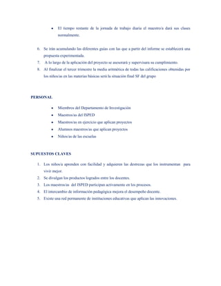El tiempo restante de la jornada de trabajo diaria el maestro/a dará sus clases
                normalmente.


  6. Se irán acumulando las diferentes guías con las que a partir del informe se establecerá una
       propuesta experimentada.
  7.   A lo largo de la aplicación del proyecto se asesorará y supervisara su cumplimiento.
  8. Al finalizar el tercer trimestre la media aritmética de todas las calificaciones obtenidas por
       los niños/as en las materias básicas será la situación final SF del grupo




PERSONAL

                Miembros del Departamento de Investigación
                Maestros/as del ISPED
                Maestros/as en ejercicio que aplican proyectos
                Alumnos maestros/as que aplican proyectos
                Niños/as de las escuelas



SUPUESTOS CLAVES

  1. Los niños/a aprenden con facilidad y adquieren las destrezas que los instrumentan para
       vivir mejor.
  2. Se divulgan los productos logrados entre los docentes.
  3. Los maestros/as del ISPED participan activamente en los procesos.
  4. El intercambio de información pedagógica mejora el desempeño docente.
  5. Existe una red permanente de instituciones educativas que aplican las innovaciones.
 