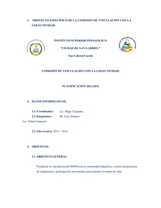 1.   PROYECTO ESPECÍFICO DE LA COMISIÓN DE VINCULACIÓN CON LA
        COLECTIVIDAD.




                            INSTITUTO SUPERIOR PEDAGÓGICO

                                “CIUDAD DE SAN GABRIEL”

                                        San Gabriel-Carchi




                COMISIÓN DE VINCULACIÓN CON LA COLECTIVIDAD




                                  PLANIFICACIÓN 2011/2012




   2. DATOS INFORMATIVOS:


        2.1. Coordinador:      Lic. Hugo Toapanta.
        2.2. Integrantes:      Dr. Luis Jiménez.
Lic. Telmo Camacás.


        2.3. Año Lectivo: 2011 – 2012




   3. OBJETIVOS


        3.1 OBJETIVO GENERAL:


            Fortalecer la vinculación del ISPED con la comunidad educativa, a través de proyectos
            de integración y participación permanente para mejorar el estatus de vida.
 