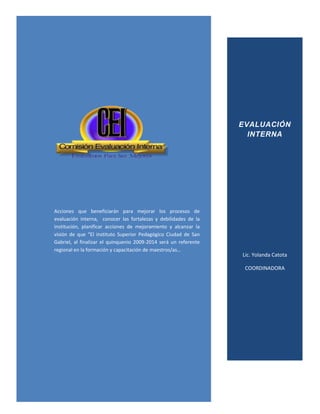 EVALUACIÓN
                                                                    INTERNA




Acciones que beneficiarán para mejorar los procesos de
evaluación interna, conocer las fortalezas y debilidades de la
institución, planificar acciones de mejoramiento y alcanzar la
visión de que “El instituto Superior Pedagógico Ciudad de San
Gabriel, al finalizar el quinquenio 2009-2014 será un referente
regional en la formación y capacitación de maestros/as…
                                                                  Lic. Yolanda Catota

                                                                   COORDINADORA
 