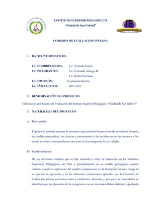 INSTITUTO SUPERIOR PEDAGÓGICO
                                   “Ciudad de San Gabriel”




                         COMISIÓN DE EVALUACIÓN INTERNA




   1. DATOS INFORMATIVOS:


       1.1. COORDINADORA:             Lic. Yolanda Catota.
       1.2. INTEGRANTES:              Lic. Fernando Arteaga B
                                      Lic. Renán Vizcaíno
       1.3. COMISIÓN:                Evaluación Interna
       1.4. AÑO LECTIVO:              2011-2012


   2. DENOMINACIÓN DEL PROYECTO

Elaboración del Sistema de Evaluación del Instituto Superior Pedagógico “Ciudad de San Gabriel”.

   3. NATURALEZA DEL PROYECTO


   a) Descripción:


       El proyecto consiste en tener la normativa que orientará los procesos de evaluación docente,
       un modelo matemático, las técnicas e instrumentos y las incidencias en los docentes y las
       demás acciones correspondientes descritas en el cronograma de actividades.


   b) Fundamentación:

       De los diferentes cambios que se han realizado a nivel de educación en los Institutos
       Superiores Pedagógicos del País y principalmente en su modelo pedagógico nuestro
       instituto asumió la aplicación del modelo competencial en la formación docente, luego de
       su proceso de ejecución y en las diferentes evaluaciones aplicadas por la Comisión de
       Evaluación Interna realizadas tanto a estudiantes, docentes y por parte de autoridades se
       identificó que los elementos de la competencia no se los desarrollaba totalmente, quedando
 