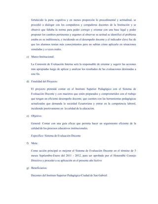 fortalecido la parte cognitiva y en menos proporción lo procedimental y actitudinal, se
   procedió a dialogar con los compañeros y compañeras docentes de la Institución y se
   observó que faltaba la norma para poder corregir y orientar con una base legal y poder
   proponer los cambios pertinentes y urgentes al observar su actitud se identificó el problema
   estaba en su indiferencia, e incidiendo en el desempeño docente y el indicador clave fue de
   que los alumnos tenían más conocimientos pero no sabían cómo aplicarlo en situaciones
   simuladas y a veces reales.

c) Marco Institucional:

   La Comisión de Evaluación Interna será la responsable de orientar y sugerir las acciones
   más apropiadas luego de aplicar y analizar los resultados de las evaluaciones destinadas a
   este fin.

d) Finalidad del Proyecto:

   El proyecto pretende contar en el Instituto Superior Pedagógico con el Sistema de
   Evaluación Docente y con maestros que estén preparados y comprometidos con el trabajo
   que tengan un eficiente desempeño docente, que cuenten con las herramientas pedagógicas
   actualizadas que demanda la sociedad Ecuatoriana y entrar en la competencia laboral,
   incidiendo positivamente en la calidad de la educación.

e) Objetivo:

   General: Contar con una guía eficaz que permita hacer un seguimiento eficiente de la
   calidad de los procesos educativos institucionales.

   Específico: Sistema de Evaluación Docente

f) Meta:

   Como acción principal es mejorar el Sistema de Evaluación Docente en el término de 5
   meses Septiembre-Enero del 2011 - 2012, para ser aprobado por el Honorable Consejo
   Directivo y proceder a su aplicación en el presente año lectivo

g) Beneficiarios:

   Docentes del Instituto Superior Pedagógico Ciudad de San Gabriel.
 