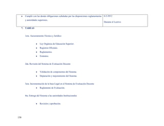 Cumplir con las demás obligaciones señaladas por las disposiciones reglamentarias 6-2-2012
      y autoridades superiores.
                                                                                       Durante el Lectivo

  7. TAREAS


      1era. Asesoramiento Técnico y Jurídico


                      Ley Orgánica de Educación Superior.
                      Registros Oficiales.
                      Reglamentos.
                      Estatutos.


      2da. Revisión del Sistema de Evaluación Docente


                      Validación de componentes del Sistema.
                      Depuración y mejoramiento del Sistema.


      3era. Incrementación de la base Legal en el Sistema de Evaluación Docente
                      Reglamento de Evaluación.


      4ta. Entrega del Sistema a las autoridades Institucionales


                      Revisión y aprobación.




158
 