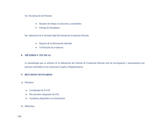 5ta. Socialización del Sistema


                      Reunión de trabajo con docentes y autoridades.
                      Entrega de Ejemplares.


      6ta. Aplicación de la Normatividad del Sistema de Evaluación Docente


                      Registro de la Información obtenida.
                      Verificación de evidencias


  8. MÉTODOS Y TÉCNICAS


      La metodología que se utilizará en la elaboración del Sistema de Evaluación Docente será de investigación y asesoramiento por
      personas entendidas en las situaciones Legales y Reglamentarias.


  9. RECURSOS NECESARIOS


  a) Humanos:


           Coordinador de la CEI.
           Dos docentes integrantes de CEI.
           Ayudantes disponibles en la Institución.


  b) Materiales:



159
 
