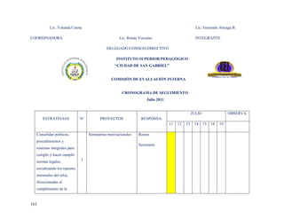 Lic. Yolanda Catota                                                                      Lic. Fernando Arteaga B.

COORDINADORA                                         Lic. Renán Vizcaíno                           INTEGRANTE

                                             DELEGADO CONSEJO DIRECTIVO

                                                   INSTITUTO SUPERIOR PEDAGÓGICO
                                                  “CIUDAD DE SAN GABRIEL”


                                                COMISIÓN DE EVALUACIÓN INTERNA


                                                      CRONOGRAMA DE SEGUIMIENTO
                                                                     Julio 2011


                                                                                                 JULIO                  OBSERVA.
      ESTRATEGIAS             N°         PROYECTOS               RESPONSA.
                                                                                  11   12   13    14     15   18   19

  Consolidar políticas,            Seminarios motivacionales    Rector
  procedimientos y
                                                                Secretaría
  sistemas integrales para
  cumplir y hacer cumplir
  normas legales,             1

  socializando los reportes
  mensuales del reloj,
  direccionadas al
  cumplimiento de la


161
 