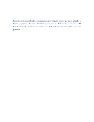 Los indicadores fueren ubicados en instrumentos de investigación mismos que fueron aplicados a:
Rector, Vicerrectora, Personal Administrativo y de Servicio, Profesores/as y estudiantes    del
Plantel, solicitando marcar en una escala de 1 a 5 el grado de satisfacción en los indicadores
planteados.
 