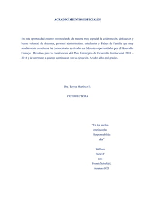 AGRADECIMIENTOS ESPECIALES




En esta oportunidad estamos reconociendo de manera muy especial la colaboración, dedicación y
buena voluntad de docentes, personal administrativo, estudiantes y Padres de Familia que muy
amablemente atendieron las convocatorias realizadas en diferentes oportunidades por el Honorable
Consejo Directivo para la construcción del Plan Estratégico de Desarrollo Institucional 2010 –
2014 y de antemano a quienes continuarán con su ejecución. A todos ellos mil gracias.




                                     Dra. Teresa Martínez B.


                                       VICERRECTORA




                                                               “En los sueños
                                                                empiezanlas
                                                                Responsabilida
                                                                     des”


                                                                  William
                                                                  ButlerY
                                                                    eats
                                                               PremioNobeldeL
                                                                 iteratura1923
 