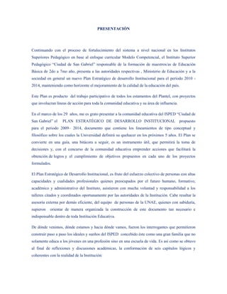 PRESENTACIÓN




Continuando con el proceso de fortalecimiento del sistema a nivel nacional en los Institutos
Superiores Pedagógico en base al enfoque curricular Modelo Competencial, el Instituto Superior
Pedagógico “Ciudad de San Gabriel” responsable de la formación de maestros/as de Educación
Básica de 2do a 7mo año, presenta a las autoridades respectivas , Ministerio de Educación y a la
sociedad en general un nuevo Plan Estratégico de desarrollo Institucional para el período 2010 -
2014, manteniendo como horizonte el mejoramiento de la calidad de la educación del país.

Este Plan es producto del trabajo participativo de todos los estamentos del Plantel, con proyectos
que involucran líneas de acción para toda la comunidad educativa y su área de influencia.

En el marco de los 29 años, me es grato presentar a la comunidad educativa del ISPED “Ciudad de
San Gabriel” el    PLAN ESTRATÉGICO DE DESARROLLO INSTITUCIONAL propuesto
para el periodo 2009– 2014, documento que contiene los lineamientos de tipo conceptual y
filosófico sobre los cuales la Universidad definirá su quehacer en los próximos 5 años. El Plan se
convierte en una guía, una bitácora a seguir, es un instrumento útil, que permitirá la toma de
decisiones y, con el concurso de la comunidad educativa emprender acciones que facilitará la
obtención de logros y el cumplimiento de objetivos propuestos en cada uno de los proyectos
formulados.

El Plan Estratégico de Desarrollo Institucional, es fruto del esfuerzo colectivo de personas con altas
capacidades y cualidades profesionales quienes preocupados por el futuro humano, formativo,
académico y administrativo del Instituto, asistieron con mucha voluntad y responsabilidad a los
talleres citados y coordinados oportunamente por las autoridades de la Institución. Cabe resaltar la
asesoría externa por demás eficiente, del equipo de personas de la UNAE, quienes con sabiduría,
supieron   orientar de manera organizada la construcción de este documento tan necesario e
indispensable dentro de toda Institución Educativa.

De dónde venimos, dónde estamos y hacia dónde vamos, fueron los interrogantes que permitieron
construir paso a paso los ideales y sueños del ISPED concebido éste como una gran familia que no
solamente educa a los jóvenes en una profesión sino en una escuela de vida. Es así como se obtuvo
al final de reflexiones y discusiones académicas, la conformación de seis capítulos lógicos y
coherentes con la realidad de la Institución:
 